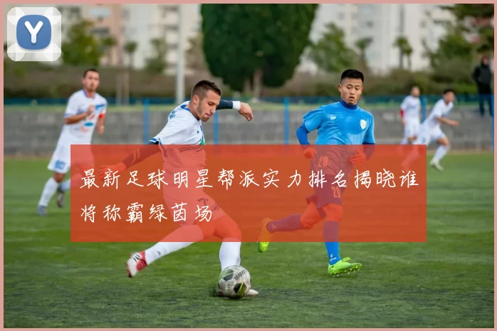 最新足球明星帮派实力排名揭晓谁将称霸绿茵场