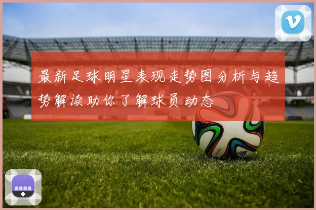最新足球明星表现走势图分析与趋势解读助你了解球员动态