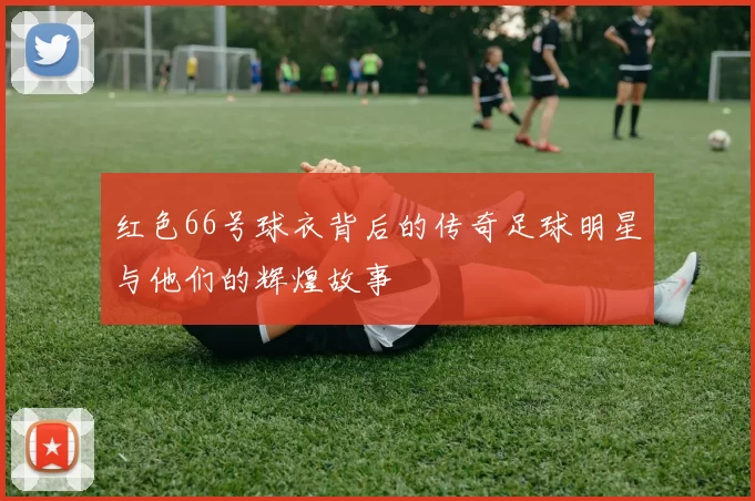 红色66号球衣背后的传奇足球明星与他们的辉煌故事