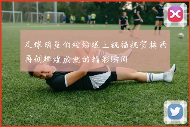 足球明星们纷纷送上祝福祝贺梅西再创辉煌成就的精彩瞬间