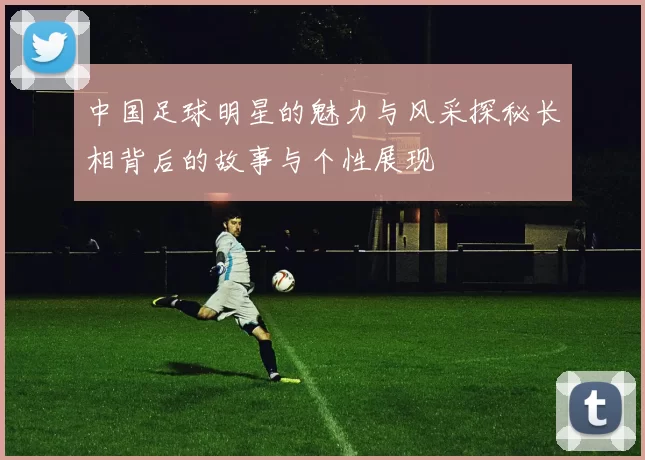 中国足球明星的魅力与风采探秘长相背后的故事与个性展现