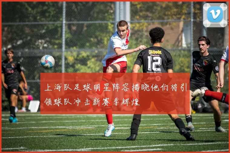 上海队足球明星阵容揭晓他们将引领球队冲击新赛季辉煌