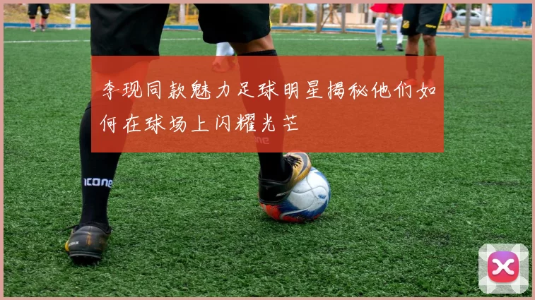 李现同款魅力足球明星揭秘他们如何在球场上闪耀光芒