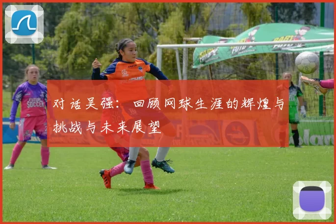 对话吴强：回顾网球生涯的辉煌与挑战与未来展望