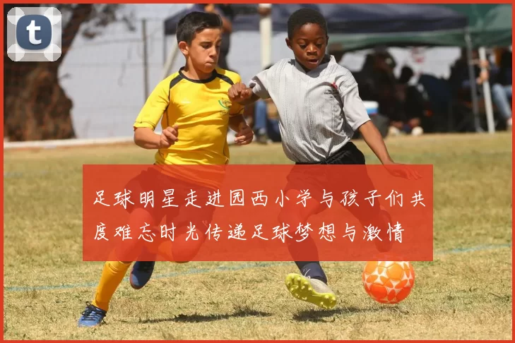 足球明星走进园西小学与孩子们共度难忘时光传递足球梦想与激情