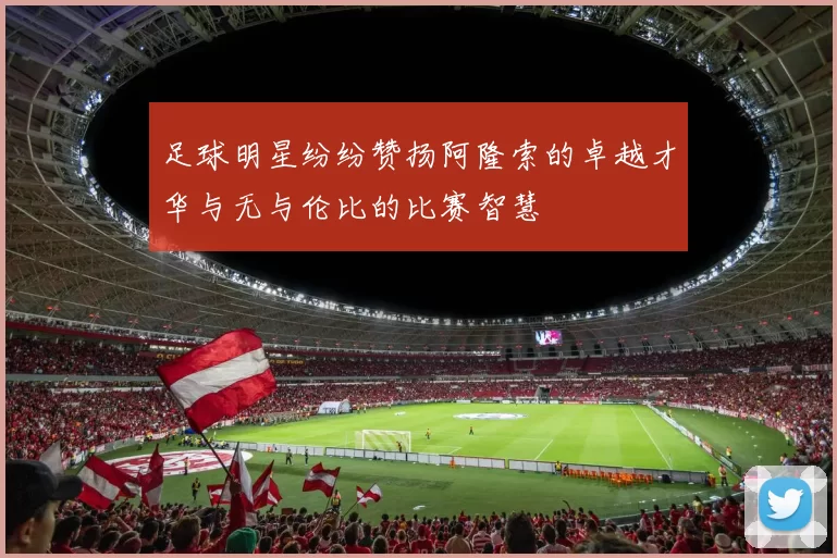 足球明星纷纷赞扬阿隆索的卓越才华与无与伦比的比赛智慧
