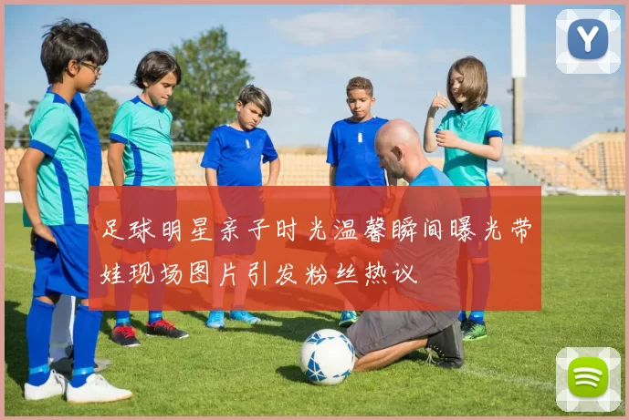 足球明星亲子时光温馨瞬间曝光带娃现场图片引发粉丝热议