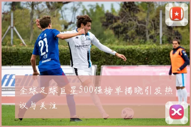 全球足球巨星500强榜单揭晓引发热议与关注