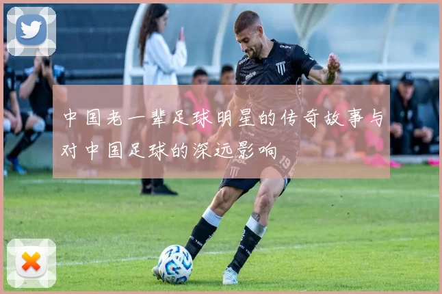 中国老一辈足球明星的传奇故事与对中国足球的深远影响