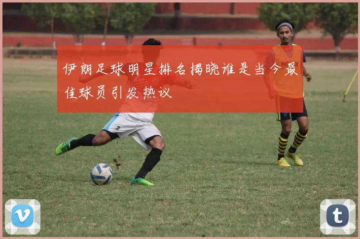 伊朗足球明星排名揭晓谁是当今最佳球员引发热议
