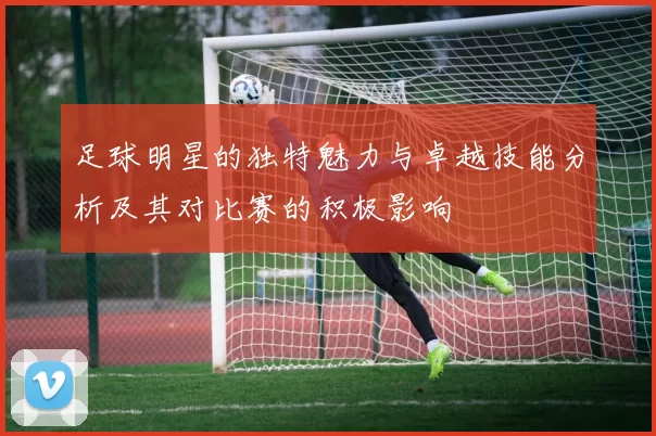 足球明星的独特魅力与卓越技能分析及其对比赛的积极影响