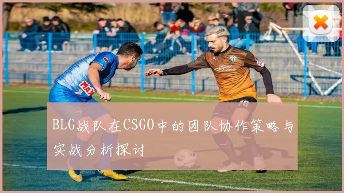 BLG战队在CSGO中的团队协作策略与实战分析探讨