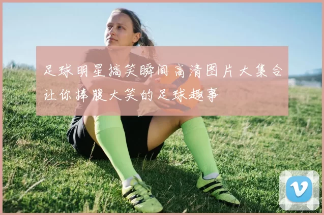 足球明星搞笑瞬间高清图片大集合让你捧腹大笑的足球趣事
