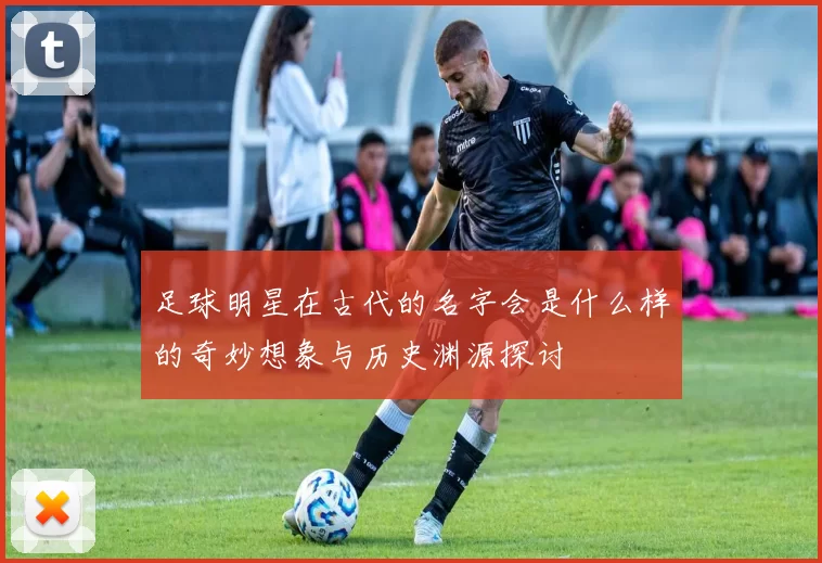 足球明星在古代的名字会是什么样的奇妙想象与历史渊源探讨