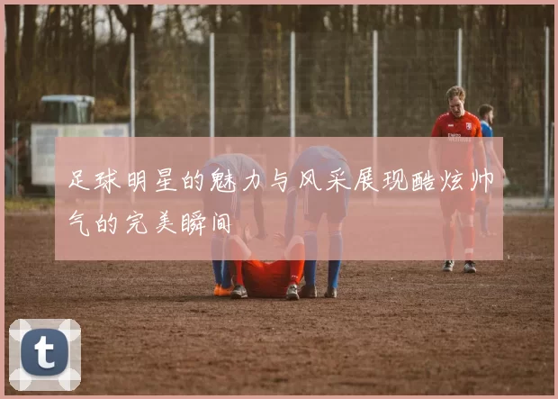 足球明星的魅力与风采展现酷炫帅气的完美瞬间