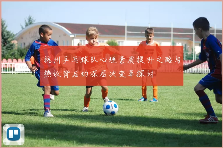 杭州乒乓球队心理素质提升之路与热议背后的深层次变革探讨