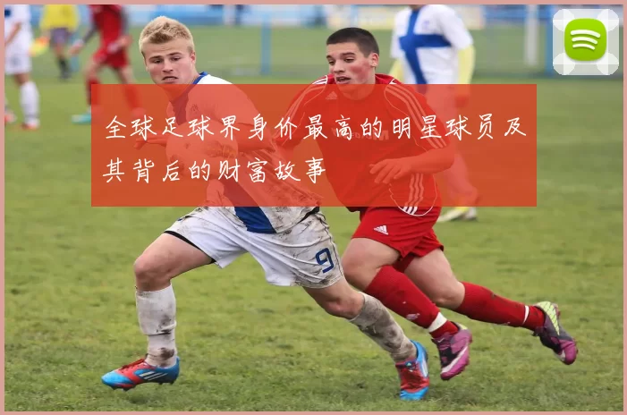 全球足球界身价最高的明星球员及其背后的财富故事