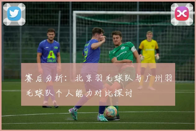 赛后分析：北京羽毛球队与广州羽毛球队个人能力对比探讨