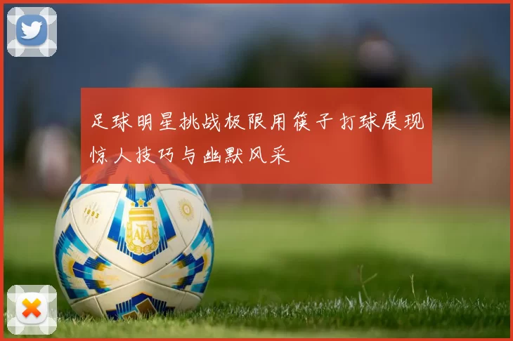 足球明星挑战极限用筷子打球展现惊人技巧与幽默风采