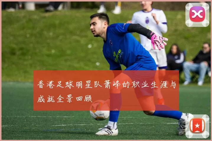香港足球明星队萧峰的职业生涯与成就全景回顾