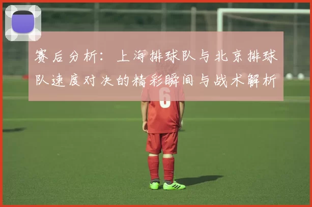 赛后分析：上海排球队与北京排球队速度对决的精彩瞬间与战术解析