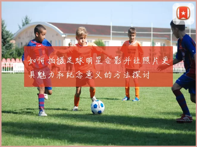 如何拍摄足球明星合影并让照片更具魅力和纪念意义的方法探讨