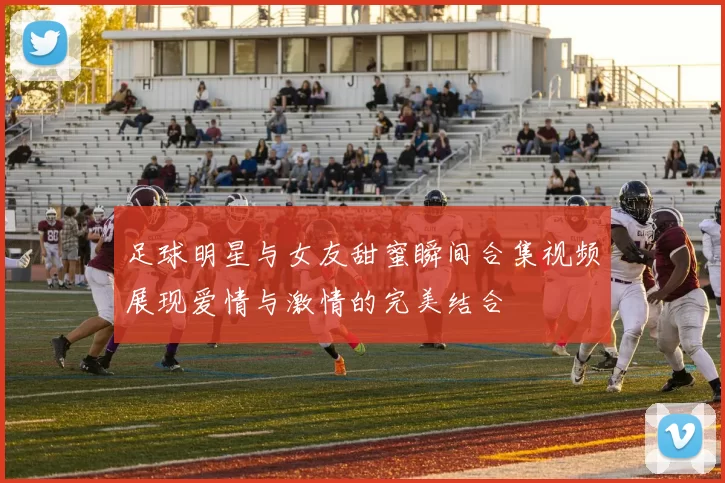 足球明星与女友甜蜜瞬间合集视频展现爱情与激情的完美结合
