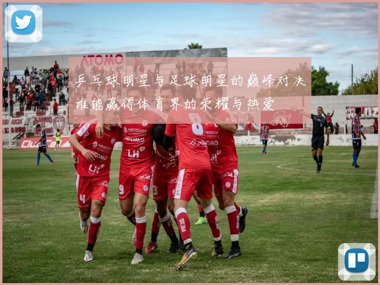 乒乓球明星与足球明星的巅峰对决谁能赢得体育界的荣耀与热爱