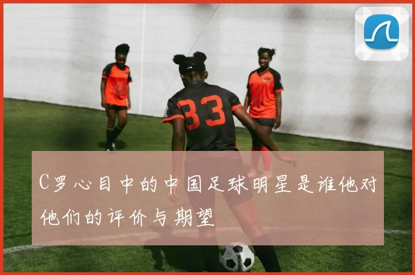 C罗心目中的中国足球明星是谁他对他们的评价与期望