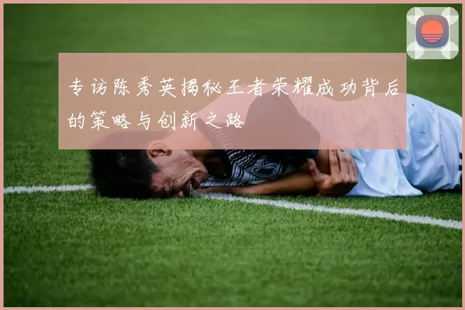 专访陈秀英揭秘王者荣耀成功背后的策略与创新之路