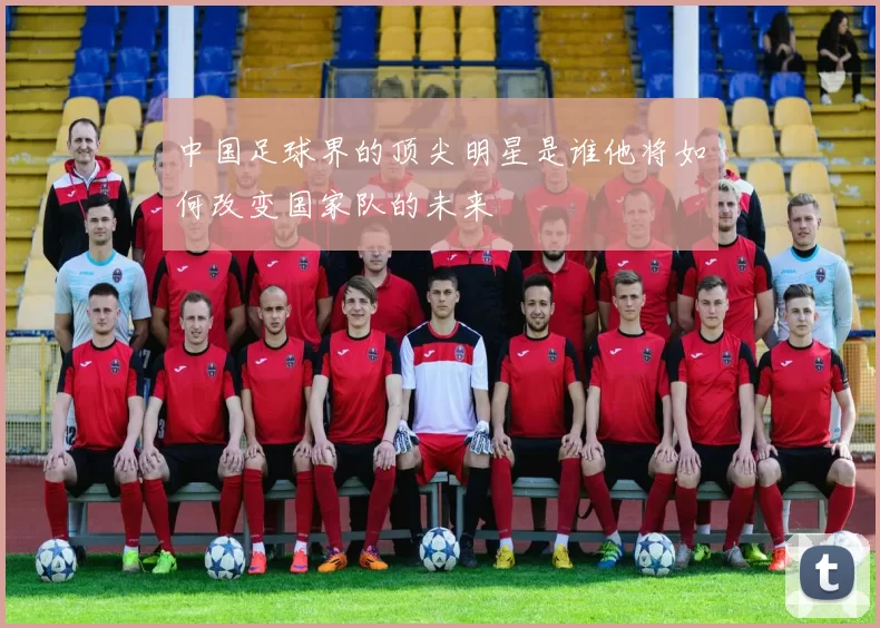中国足球界的顶尖明星是谁他将如何改变国家队的未来