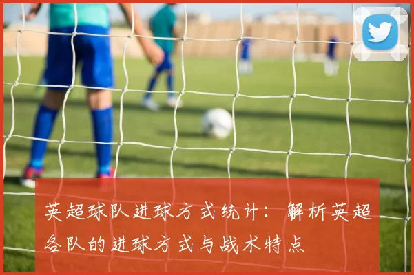 英超球队进球方式统计：解析英超各队的进球方式与战术特点