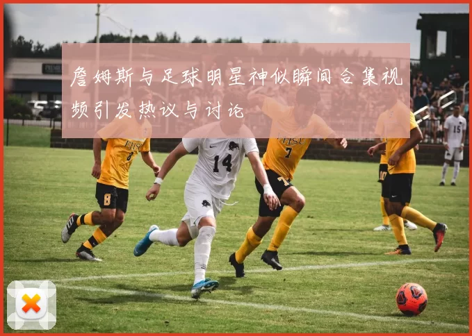詹姆斯与足球明星神似瞬间合集视频引发热议与讨论