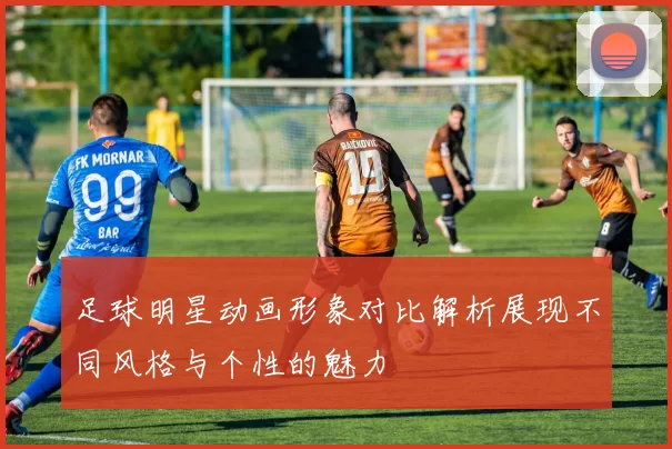 足球明星动画形象对比解析展现不同风格与个性的魅力