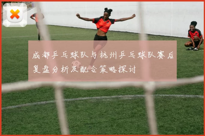 成都乒乓球队与杭州乒乓球队赛后复盘分析及配合策略探讨