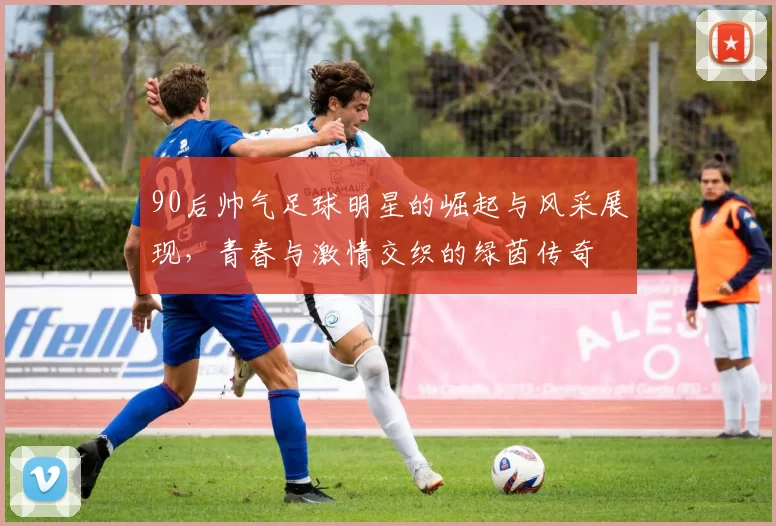 90后帅气足球明星的崛起与风采展现，青春与激情交织的绿茵传奇