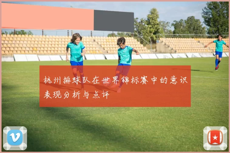 杭州排球队在世界锦标赛中的意识表现分析与点评