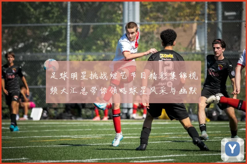 足球明星挑战综艺节目精彩集锦视频大汇总带你领略球星风采与幽默瞬间