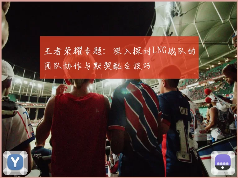王者荣耀专题：深入探讨LNG战队的团队协作与默契配合技巧