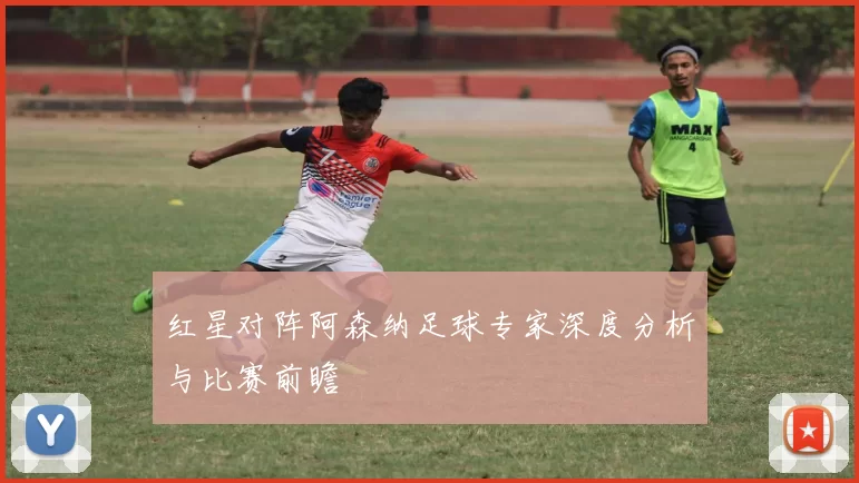 红星对阵阿森纳足球专家深度分析与比赛前瞻