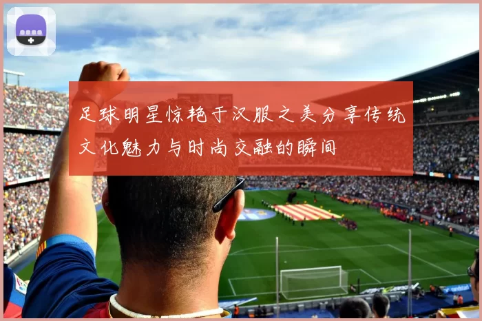 足球明星惊艳于汉服之美分享传统文化魅力与时尚交融的瞬间