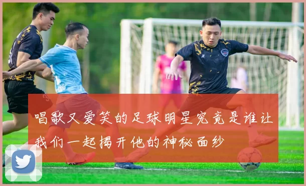 唱歌又爱笑的足球明星究竟是谁让我们一起揭开他的神秘面纱