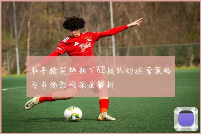和平精英热潮下WE战队的运营策略与市场影响深度解析