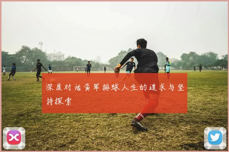 深度对话黄军排球人生的追求与坚持探索