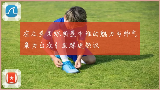 在众多足球明星中谁的魅力与帅气最为出众引发球迷热议