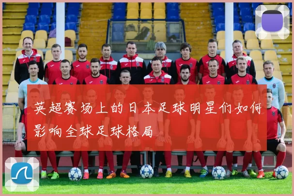 英超赛场上的日本足球明星们如何影响全球足球格局