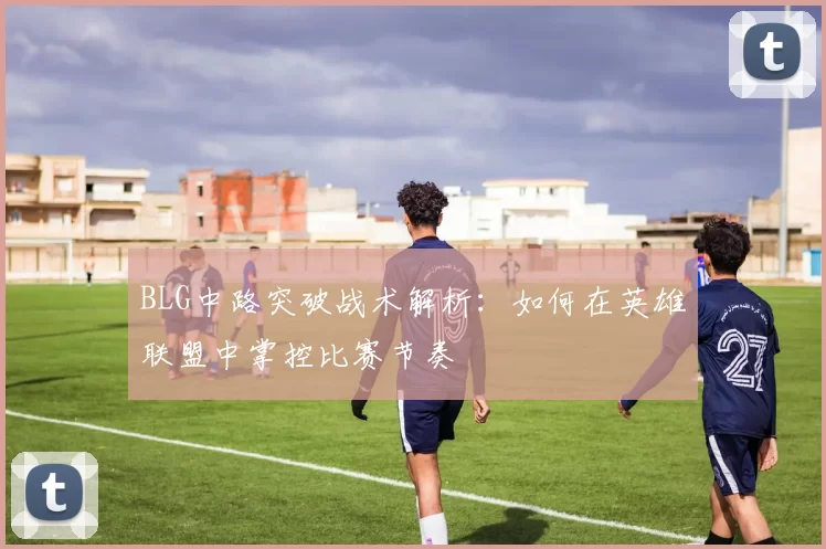 BLG中路突破战术解析：如何在英雄联盟中掌控比赛节奏