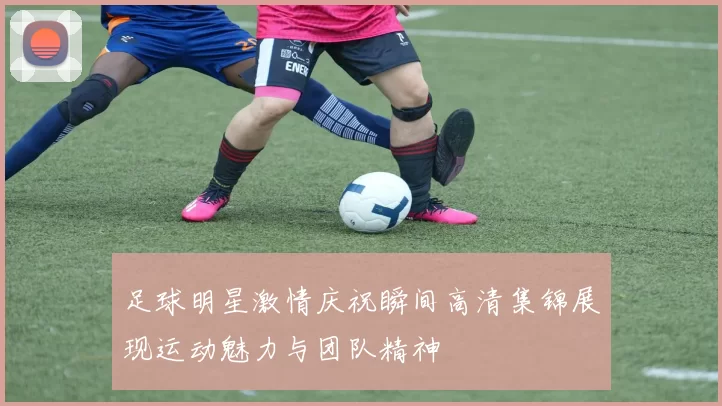 足球明星激情庆祝瞬间高清集锦展现运动魅力与团队精神