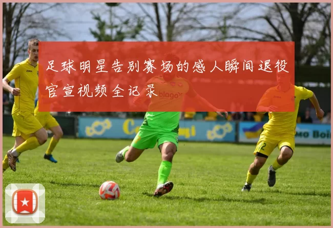 足球明星告别赛场的感人瞬间退役官宣视频全记录
