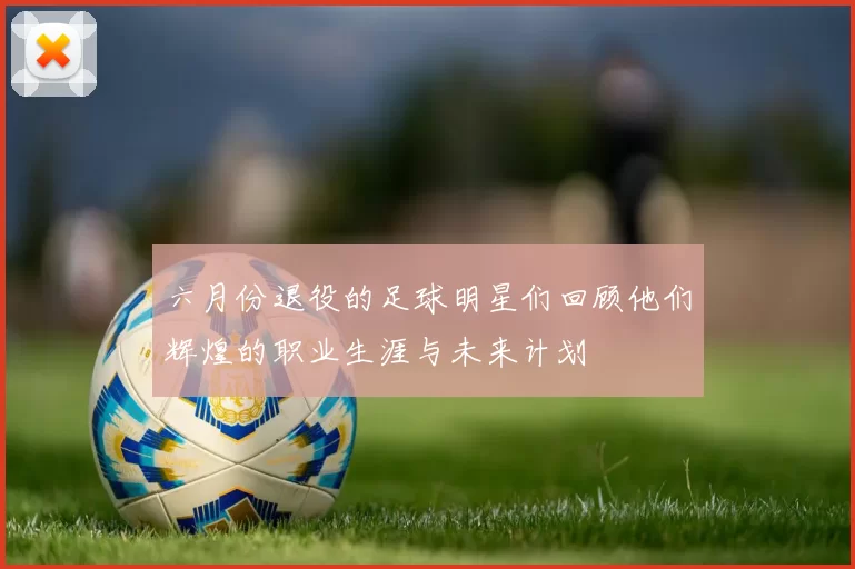 六月份退役的足球明星们回顾他们辉煌的职业生涯与未来计划